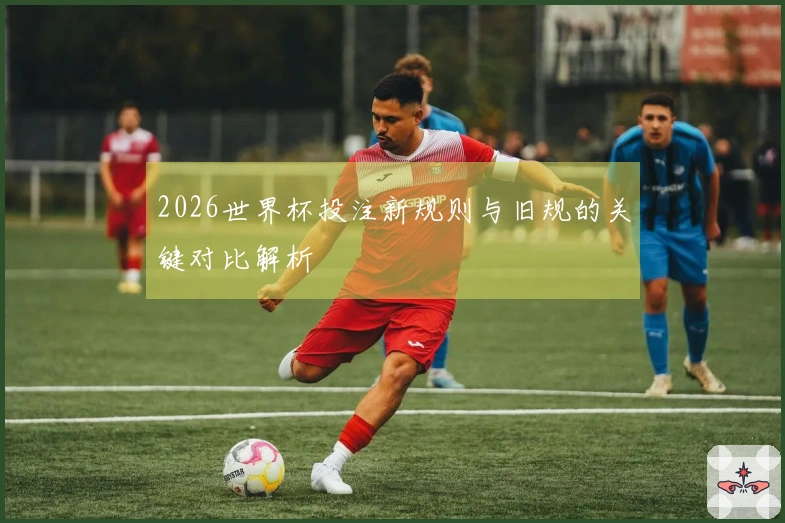 2026世界杯投注新规则与旧规的关键对比解析