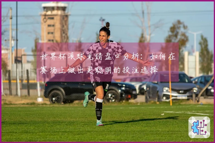 世界杯滚球竞猜盘口分析：如何在赛场上做出更聪明的投注选择