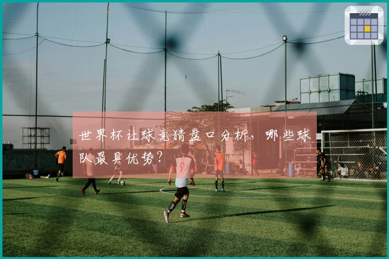世界杯让球竞猜盘口分析，哪些球队最具优势？